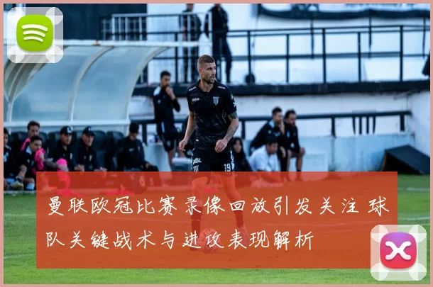 曼联欧冠比赛录像回放引发关注 球队关键战术与进攻表现解析