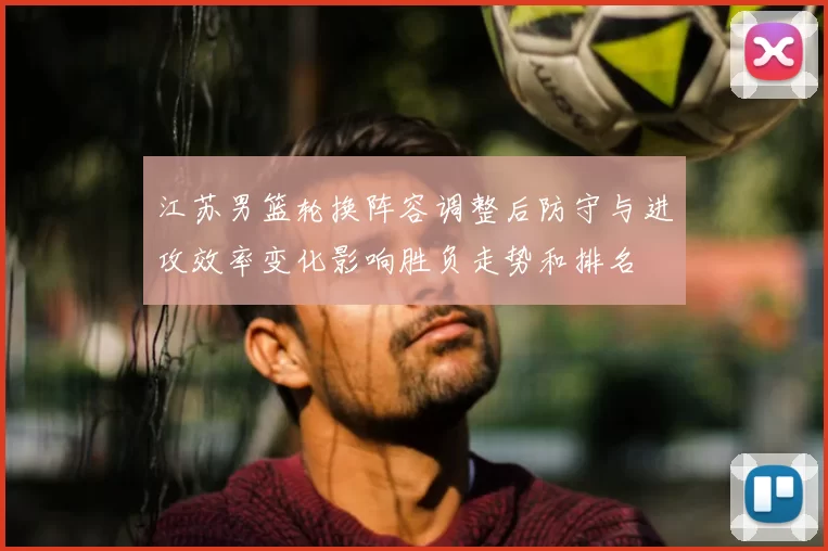 江苏男篮轮换阵容调整后防守与进攻效率变化影响胜负走势和排名