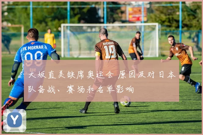 大坂直美缺席奥运会 原因及对日本队备战、赛场和名单影响