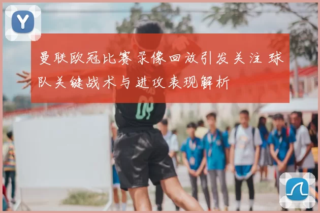 曼联欧冠比赛录像回放引发关注 球队关键战术与进攻表现解析