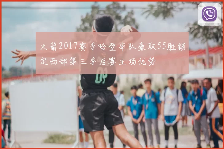 火箭2017赛季哈登率队豪取55胜锁定西部第三季后赛主场优势