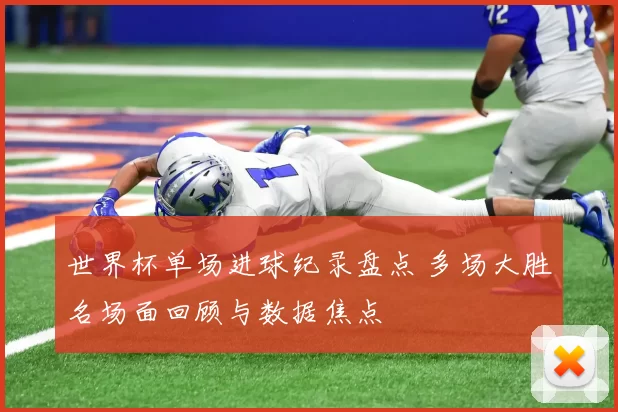 世界杯单场进球纪录盘点 多场大胜名场面回顾与数据焦点