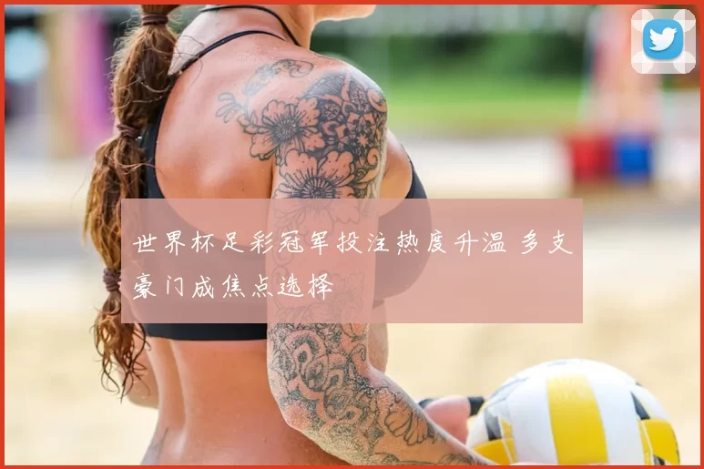 世界杯足彩冠军投注热度升温 多支豪门成焦点选择