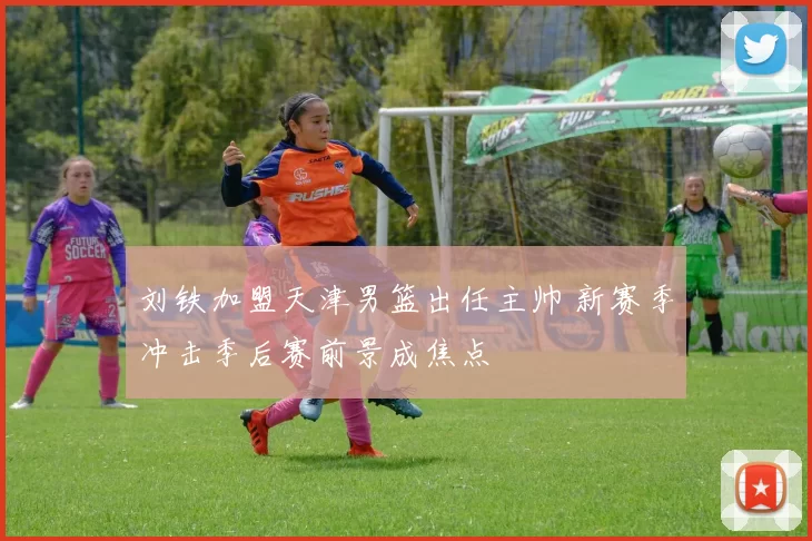 刘铁加盟天津男篮出任主帅 新赛季冲击季后赛前景成焦点
