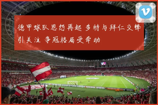 德甲球队恩怨再起 多特与拜仁交锋引关注 争冠格局受牵动