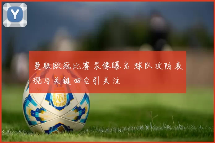 曼联欧冠比赛录像曝光 球队攻防表现与关键回合引关注