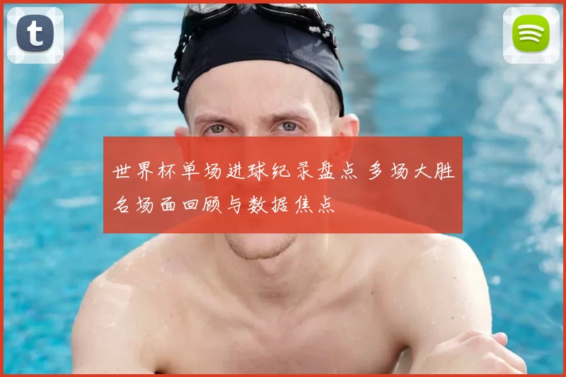 世界杯单场进球纪录盘点 多场大胜名场面回顾与数据焦点
