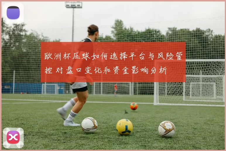 欧洲杯压球如何选择平台与风险管控 对盘口变化和资金影响分析