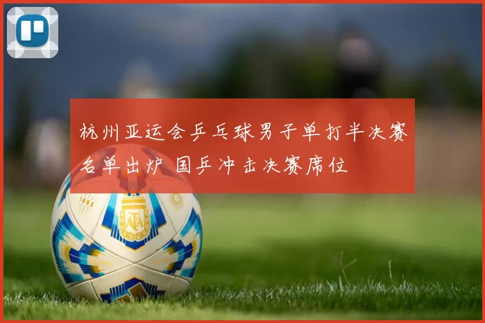 杭州亚运会乒乓球男子单打半决赛名单出炉 国乒冲击决赛席位