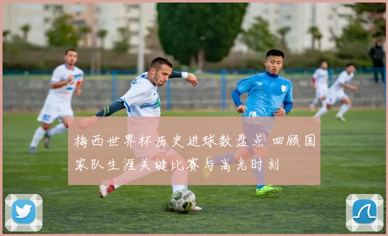 梅西世界杯历史进球数盘点 回顾国家队生涯关键比赛与高光时刻