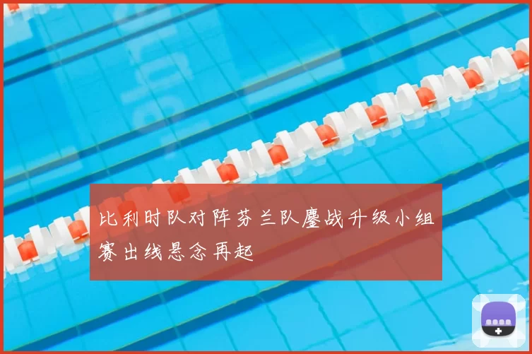 比利时队对阵芬兰队鏖战升级小组赛出线悬念再起