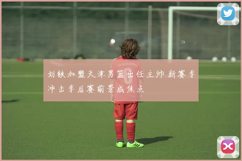 刘铁加盟天津男篮出任主帅 新赛季冲击季后赛前景成焦点