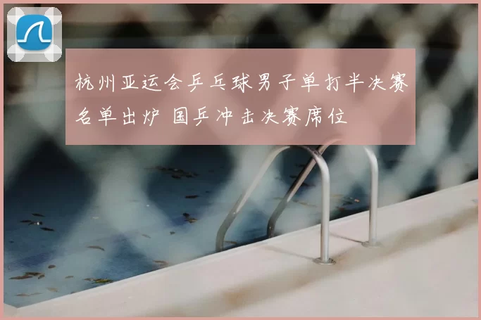 杭州亚运会乒乓球男子单打半决赛名单出炉 国乒冲击决赛席位