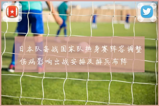 日本队备战国家队热身赛阵容调整 伤病影响出战安排及排兵布阵