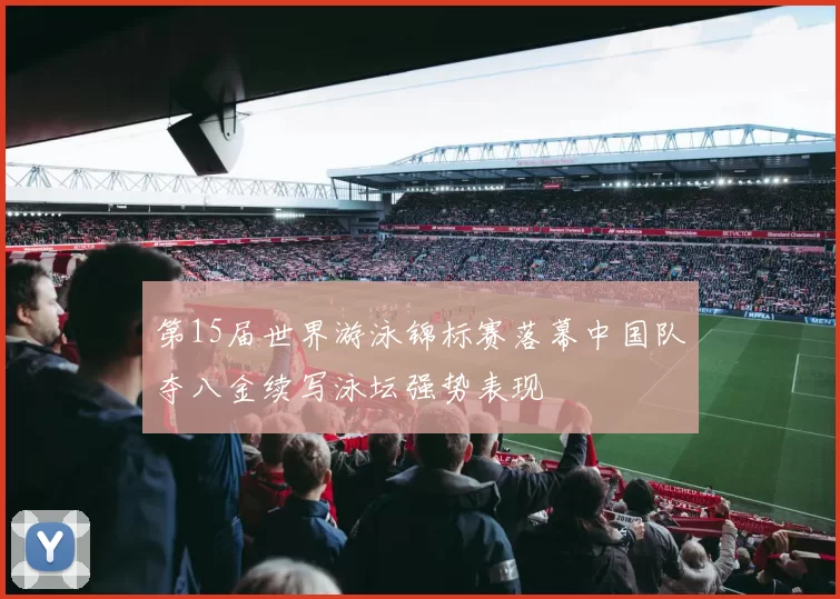 第15届世界游泳锦标赛落幕中国队夺八金续写泳坛强势表现