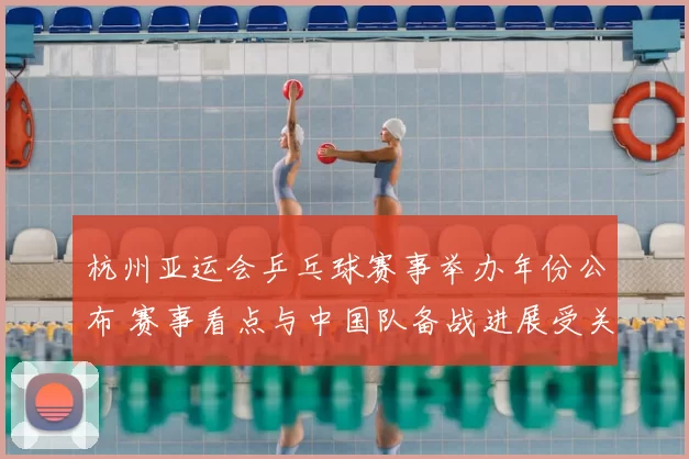 杭州亚运会乒乓球赛事举办年份公布 赛事看点与中国队备战进展受关注
