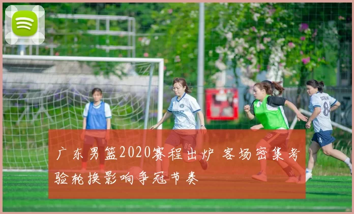 广东男篮2020赛程出炉 客场密集考验轮换影响争冠节奏