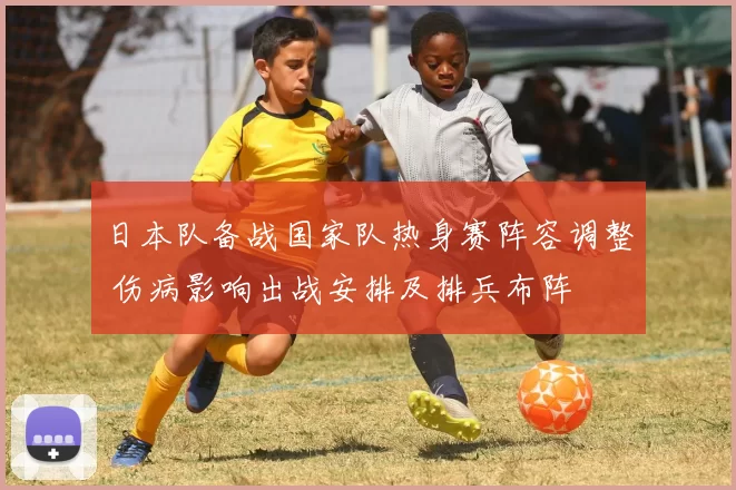 日本队备战国家队热身赛阵容调整 伤病影响出战安排及排兵布阵